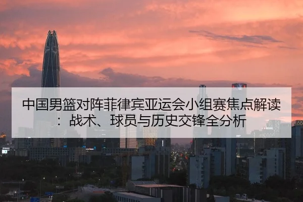 中国男篮对阵菲律宾亚运会小组赛焦点解读：战术、球员与历史交锋全分析